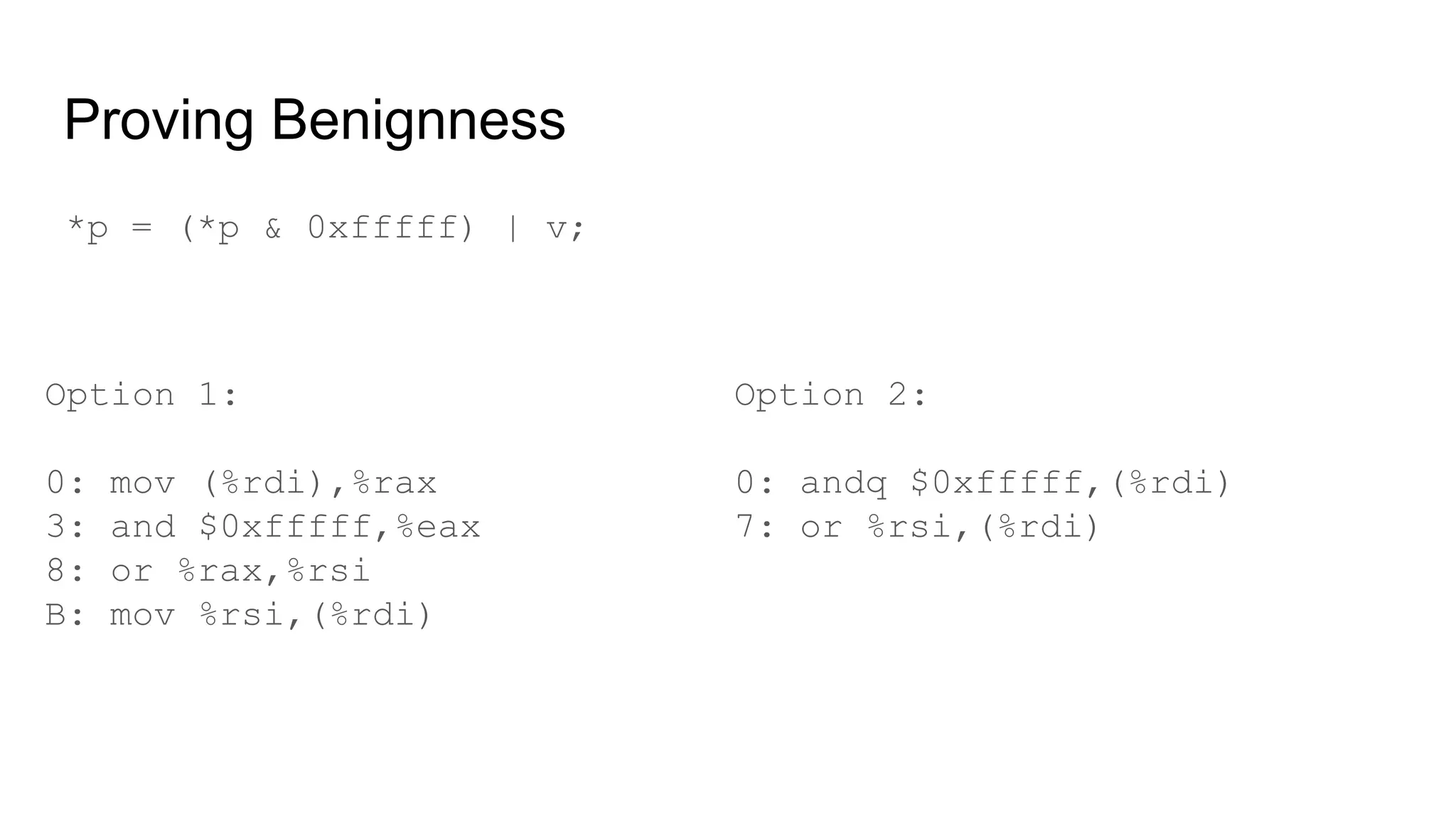 Proving Benignness
Option 1:
0: mov (%rdi),%rax
3: and $0xfffff,%eax
8: or %rax,%rsi
B: mov %rsi,(%rdi)
*p = (*p & 0xfffff) | v;
Option 2:
0: andq $0xfffff,(%rdi)
7: or %rsi,(%rdi)
 