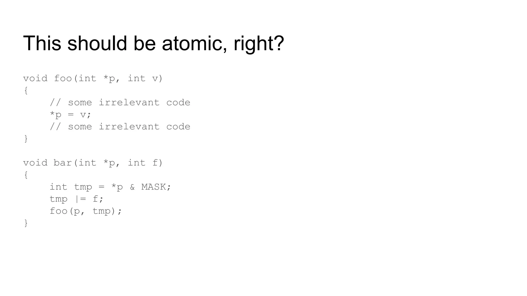 This should be atomic, right?
void foo(int *p, int v)
{
// some irrelevant code
*p = v;
// some irrelevant code
}
void bar(int *p, int f)
{
int tmp = *p & MASK;
tmp |= f;
foo(p, tmp);
}
 
