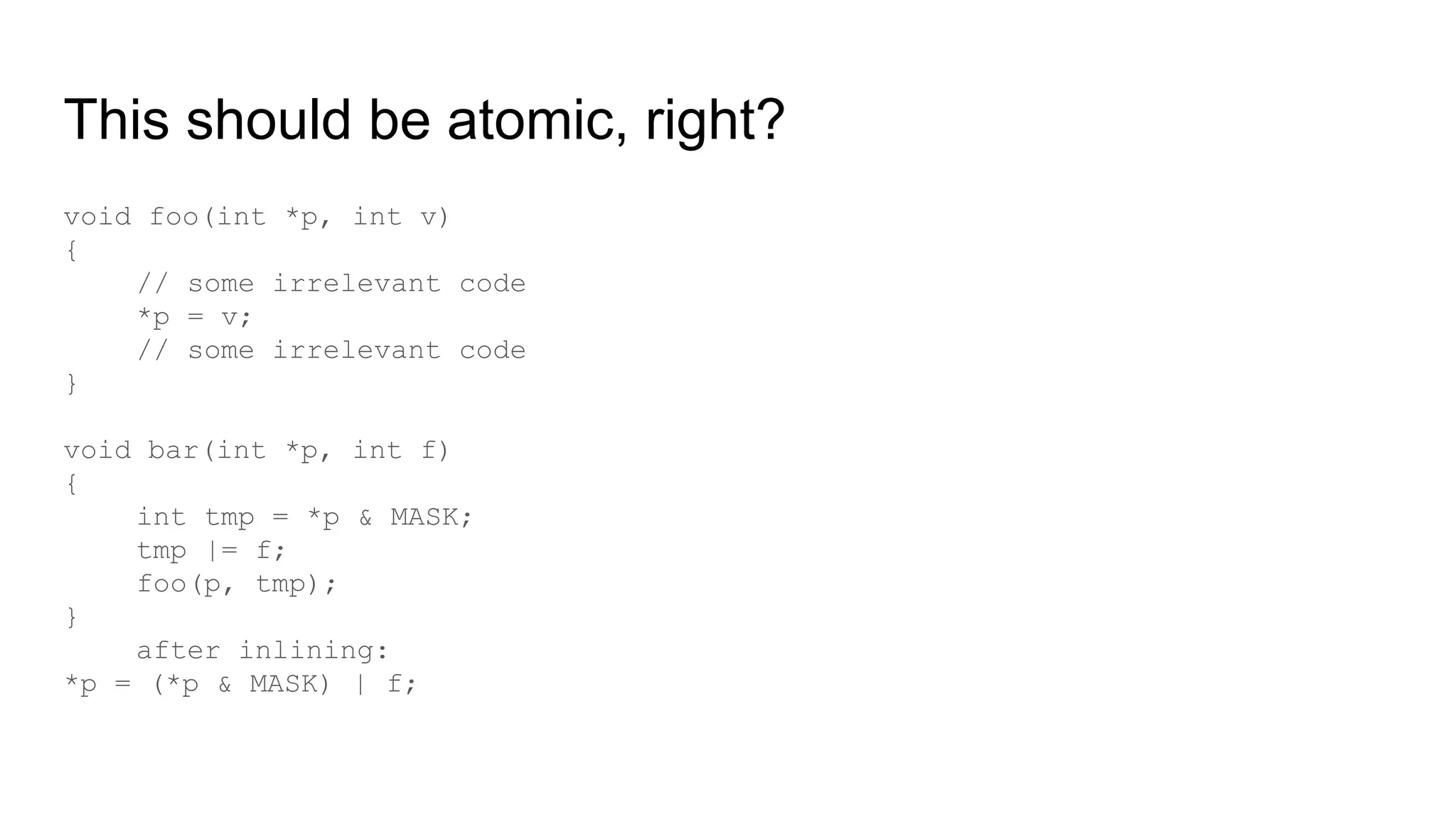 This should be atomic, right?
void foo(int *p, int v)
{
// some irrelevant code
*p = v;
// some irrelevant code
}
void bar(int *p, int f)
{
int tmp = *p & MASK;
tmp |= f;
foo(p, tmp);
}
after inlining:
*p = (*p & MASK) | f;
 
