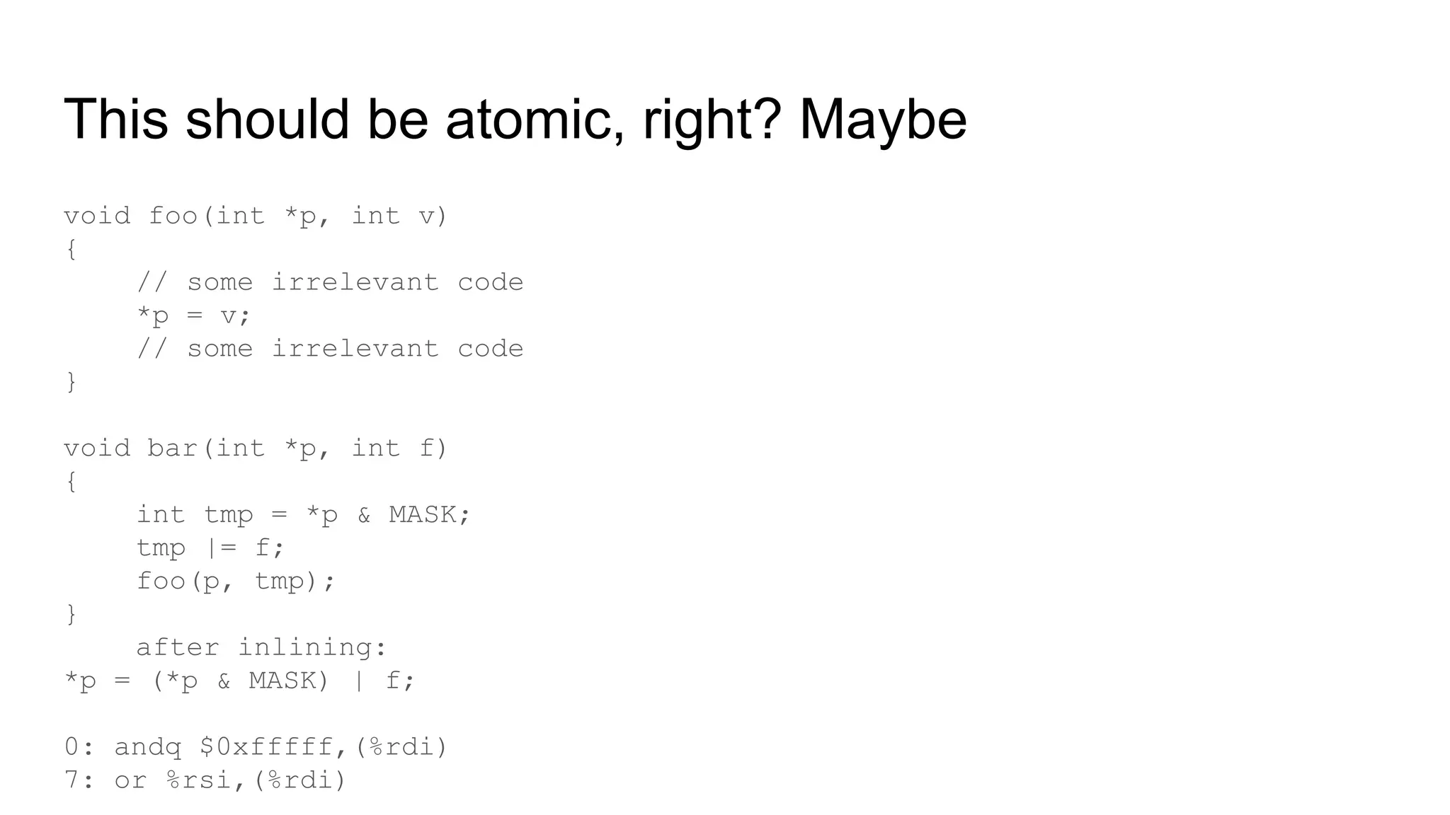 This should be atomic, right? Maybe
void foo(int *p, int v)
{
// some irrelevant code
*p = v;
// some irrelevant code
}
void bar(int *p, int f)
{
int tmp = *p & MASK;
tmp |= f;
foo(p, tmp);
}
after inlining:
*p = (*p & MASK) | f;
0: andq $0xfffff,(%rdi)
7: or %rsi,(%rdi)
 