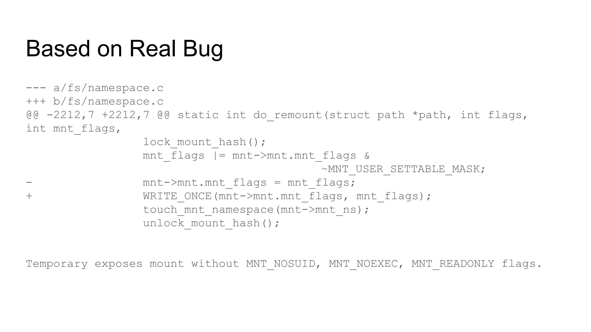 Based on Real Bug
--- a/fs/namespace.c
+++ b/fs/namespace.c
@@ -2212,7 +2212,7 @@ static int do_remount(struct path *path, int flags,
int mnt_flags,
lock_mount_hash();
mnt_flags |= mnt->mnt.mnt_flags &
~MNT_USER_SETTABLE_MASK;
- mnt->mnt.mnt_flags = mnt_flags;
+ WRITE_ONCE(mnt->mnt.mnt_flags, mnt_flags);
touch_mnt_namespace(mnt->mnt_ns);
unlock_mount_hash();
Temporary exposes mount without MNT_NOSUID, MNT_NOEXEC, MNT_READONLY flags.
 