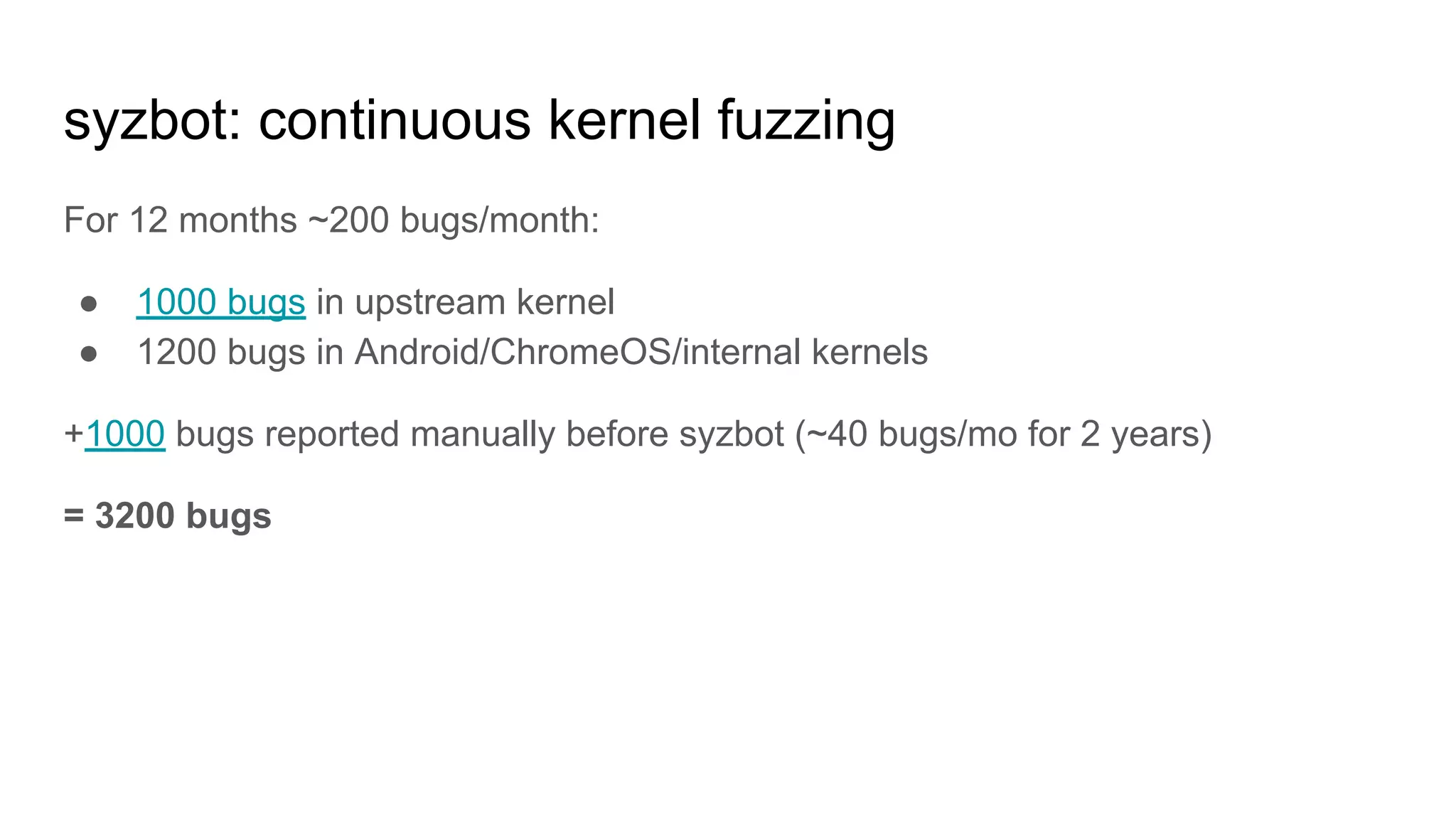 syzbot: continuous kernel fuzzing
For 12 months ~200 bugs/month:
● 1000 bugs in upstream kernel
● 1200 bugs in Android/ChromeOS/internal kernels
+1000 bugs reported manually before syzbot (~40 bugs/mo for 2 years)
= 3200 bugs
 