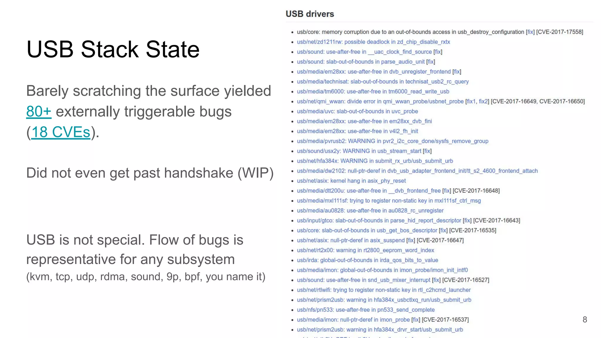 USB Stack State
Barely scratching the surface yielded
80+ externally triggerable bugs
(18 CVEs).
Did not even get past handshake (WIP)
USB is not special. Flow of bugs is
representative for any subsystem
(kvm, tcp, udp, rdma, sound, 9p, bpf, you name it)
8
 