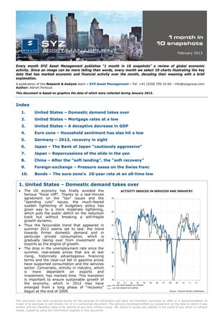 February 2013


Every month SYZ Asset Management publishes “1 month in 10 snapshots” a review of global economic
activity. Since an image can be more telling than words, every month we select 10 charts illustrating the key
data that has marked economic and financial activity over the month, decoding their meaning with a brief
explanation.
A publication of the Research & Analysis team – SYZ Asset Management - Tel. +41 (0)58 799 10 00 - info@syzgroup.com
Author: Adrien Pichoud
This document is based on graphics the data of which were collected during January 2013.



Index
      1.      United States – Domestic demand takes over
      2.      United States – Mortgage rates at a low
      3.      United States – A deceptive decrease in GDP
      4.      Euro zone – Household sentiment has also hit a low
      5.      Germany – 2013, recovery in sight
      6.      Japan – The Bank of Japan “cautiously aggressive”
      7.      Japan – Repercussions of the slide in the yen
      8.      China – After the “soft landing”, the “soft recovery”
      9.      Foreign-exchange – Pressure eases on the Swiss franc
      10.     Bonds – The euro zone’s 10-year rate at an all-time low

  1. United States – Domestic demand takes over
  •    The US economy has finally avoided the                                    ACTIVITY INDICES IN SERVICES AND INDUSTRY
       famous “fiscal cliff”. Thanks to a last-minute
       agreement on the “tax” issues and the                             65

       “spending cuts” issues, the much-feared
       sudden tightening of budgetary policy has
       given way to a more moderate tightening,
       which puts the public deficit on the reduction
                                                                         60


       track but without breaking a still-fragile
       growth dynamic.
  •    Thus the favourable trend that appeared in                        55

       summer 2012 seems set to last: the trend
       towards firmer domestic demand and in
       particular private consumption, which is
       gradually taking over from investment and
                                                                         50


       exports as the engine of growth.
  •    The drop in the unemployment rate since the
       summer, real-estate prices that are at last                       45

       rising, historically advantageous financing
       terms and the clear-cut fall in gasoline prices
       have supported consumption and the services
                                                                         40
       sector. Conversely, activity in industry, which
       is   more    dependent     on    exports   and
       investment, has marked time. This transition
       is important to ensure sustainable growth of                      35

       the economy, which in 2012 may have                                    00    01   02    03
                                                                          US ISM NO N MANUF ACT URING
                                                                                                     04   05   06   07   08    09    10     11    12

       emerged from a long phase of “recovery”                            US ISM MANUFACTURING
       begun at the end of 2009.                                                                                         Source: T homson Reuters Datastream




This document has been produced purely for the purpose of information and does not therefore constitute an offer or a recommendation to
invest or to purchase or sell shares, nor is it a contractual document. The opinions expressed reflect our judgement on the date on which it was
written and are therefore liable to be altered at any time without notice. We refuse to accept any liability in the event of any direct or indirect
losses, caused by using the information supplied in this document.
 