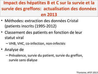 Impact des hépatites B et C sur la survie et la
survie des greffons: actualisation des données
en 2013
• Méthodes: extraction des données Cristal
(patients inscrits (1995-2012)
• Classement des patients en fonction de leur
statut viral
– VHB, VHC, co-infection, non-infectés
• Analyse de
– Prévalence, survie du patient, survie du greffon,
survie sans dialyse
*Fontaine, AFEF 2013
 