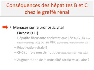 Conséquences des hépatites B et C
chez le greffé rénal
• Menaces sur le pronostic vital
– Cirrhose (+++)
– Hépatite fibrosante cholestatique liée au VHB (Lau,
Gastroenterology 1992) ou au VHC (Zylberberg, Transplantation 1997)
– Réactivation virale B
– CHC sur foie non cirrhotique(Hiesse, Transplant Proc 1997)
– Augmentation de la mortalité cardio-vasculaire ?
 