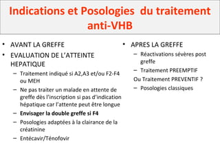 Indications et Posologies du traitement
anti-VHB
• AVANT LA GREFFE
• EVALUATION DE L’ATTEINTE
HEPATIQUE
– Traitement indiqué si A2,A3 et/ou F2-F4
ou MEH
– Ne pas traiter un malade en attente de
greffe dès l’inscription si pas d’indication
hépatique car l’attente peut être longue
– Envisager la double greffe si F4
– Posologies adaptées à la clairance de la
créatinine
– Entécavir/Ténofovir
• APRES LA GREFFE
– Réactivations sévères post
greffe
– Traitement PREEMPTIF
Ou Traitement PREVENTIF ?
– Posologies classiques
 
