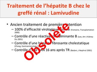Traitement de l’hépatite B chez le
greffé rénal : Lamivudine
• Ancien traitement de première intention
– 100% d’efficacité virologique initiale (Fontaine, Transplantation
2000)
– Contrôle d’une réactivation fulminante B (Lee, Am J Kidney
Dis 2001)
– Contrôle d’une hépatite fibrosante cholestatique
(Chang, Gastroenterology 1998)
– Contrôle d’une PAN 16 ans après TR (Bedani, J Nephrol 2001)
Obsolète
 