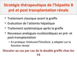 Stratégie thérapeutique de l’hépatite B
pré et post transplantation rénale
• Traitement classique avant la greffe
• Evaluation de l’atteinte hépatique
• Traitement systématique après la greffe
• Nouveaux analogues nucléosidiques en pré- et
post-transplantation
– En pratique: Entécavir/Ténofovir, à adapter sur la
fonction rénale
Discuter au cas par cas de la double greffe chez les
F4
 