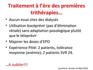 Traitement à l’ère des premières
trithérapies…
• Aucun essai chez des dialysés
• Utilisation bocéprévir (pas d’élimination
rénale) sans adaptation posologique plutôt
que le télaprévir
• Majorer les doses d’EPO
• Expérience Pitié: 2 patients, tolérance
moyenne (anémie); 2 patients SVR 24.
…A oublier!!!
Lemoinne, Annals Int Med 2014
 