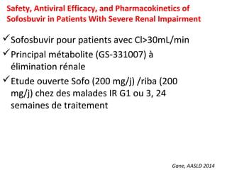 Gane, AASLD 2014
Safety, Antiviral Efficacy, and Pharmacokinetics of
Sofosbuvir in Patients With Severe Renal Impairment
Sofosbuvir pour patients avec Cl>30mL/min
Principal métabolite (GS-331007) à
élimination rénale
Etude ouverte Sofo (200 mg/j) /riba (200
mg/j) chez des malades IR G1 ou 3, 24
semaines de traitement
 