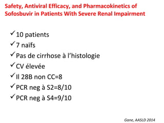 Gane, AASLD 2014
Safety, Antiviral Efficacy, and Pharmacokinetics of
Sofosbuvir in Patients With Severe Renal Impairment
10 patients
7 naïfs
Pas de cirrhose à l’histologie
CV élevée
Il 28B non CC=8
PCR neg à S2=8/10
PCR neg à S4=9/10
 