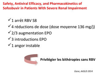Gane, AASLD 2014
Safety, Antiviral Efficacy, and Pharmacokinetics of
Sofosbuvir in Patients With Severe Renal Impairment
1 arrêt RBV S8
4 réductions de dose (dose moyenne 136 mg/j)
2/3 augmentation EPO
3 introductions EPO
1 angor instable
Privilégier les bithérapies sans RBV
 