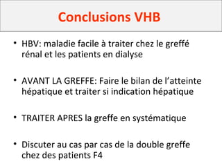 Conclusions VHB
• HBV: maladie facile à traiter chez le greffé
rénal et les patients en dialyse
• AVANT LA GREFFE: Faire le bilan de l’atteinte
hépatique et traiter si indication hépatique
• TRAITER APRES la greffe en systématique
• Discuter au cas par cas de la double greffe
chez des patients F4
 