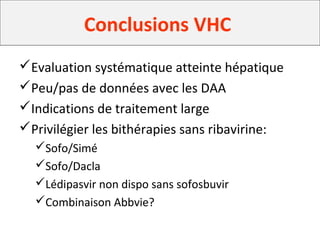 Conclusion
Evaluation systématique atteinte hépatique
Peu/pas de données avec les DAA
Indications de traitement large
Privilégier les bithérapies sans ribavirine:
Sofo/Simé
Sofo/Dacla
Lédipasvir non dispo sans sofosbuvir
Combinaison Abbvie?
Conclusions VHC
 