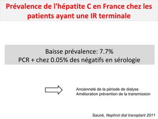 Prévalence de l'hépatite C en France chez les
patients ayant une IR terminale
Baisse prévalence: 7.7%
PCR + chez 0.05% des négatifs en sérologie
Baisse prévalence: 7.7%
PCR + chez 0.05% des négatifs en sérologie
Sauné, Nephrol dial transplant 2011
Ancienneté de la période de dialyse
Amélioration prévention de la transmission
 