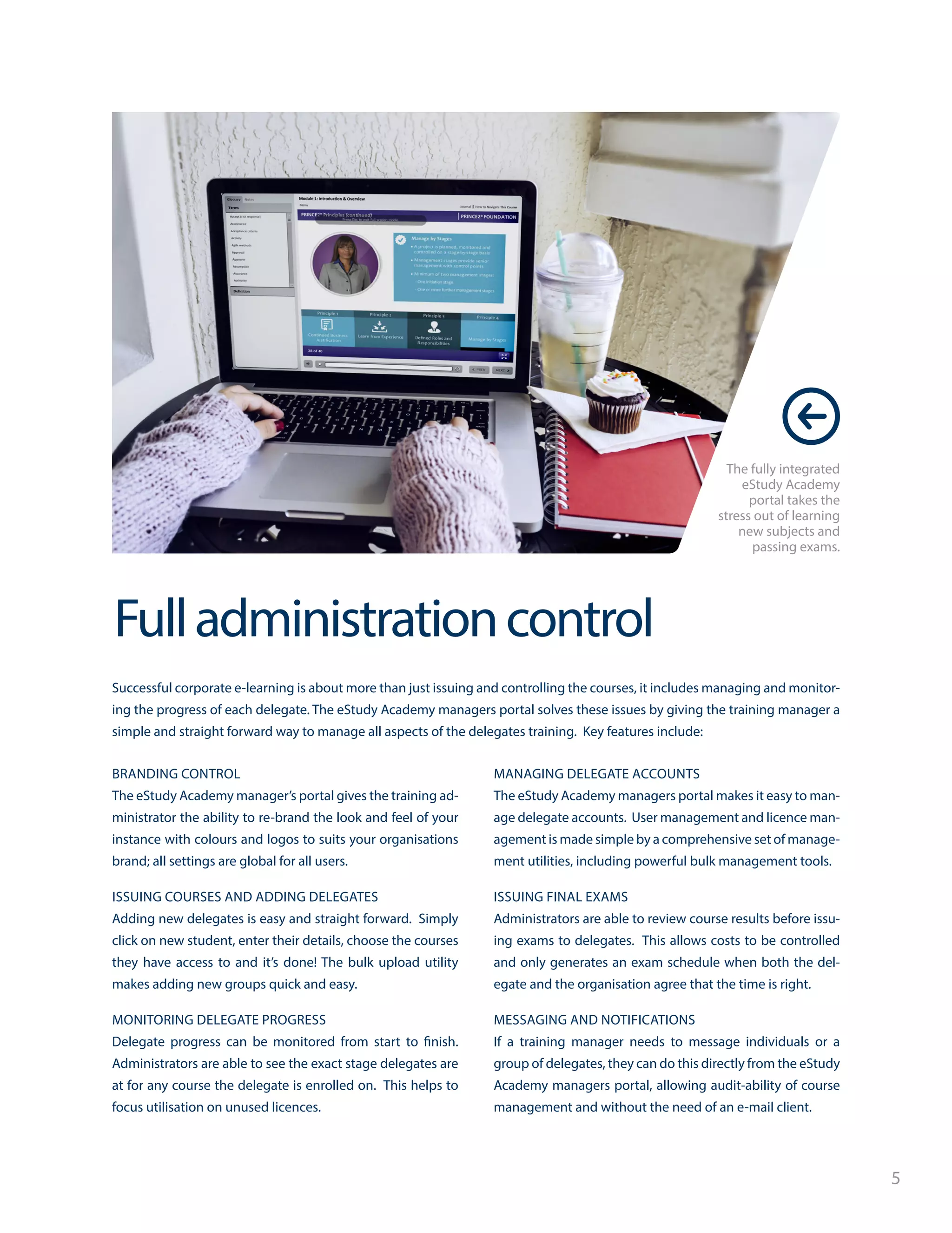 5
Fulladministrationcontrol
The fully integrated
eStudy Academy
portal takes the
stress out of learning
new subjects and
passing exams.
Successful corporate e-learning is about more than just issuing and controlling the courses, it includes managing and monitor-
ing the progress of each delegate. The eStudy Academy managers portal solves these issues by giving the training manager a
simple and straight forward way to manage all aspects of the delegates training. Key features include:
BRANDING CONTROL
The eStudy Academy manager’s portal gives the training ad-
ministrator the ability to re-brand the look and feel of your
instance with colours and logos to suits your organisations
brand; all settings are global for all users.
ISSUING COURSES AND ADDING DELEGATES
Adding new delegates is easy and straight forward. Simply
click on new student, enter their details, choose the courses
they have access to and it’s done! The bulk upload utility
makes adding new groups quick and easy.
MONITORING DELEGATE PROGRESS
Delegate progress can be monitored from start to finish.
Administrators are able to see the exact stage delegates are
at for any course the delegate is enrolled on. This helps to
focus utilisation on unused licences.
MANAGING DELEGATE ACCOUNTS
The eStudy Academy managers portal makes it easy to man-
age delegate accounts. User management and licence man-
agement is made simple by a comprehensive set of manage-
ment utilities, including powerful bulk management tools.
ISSUING FINAL EXAMS
Administrators are able to review course results before issu-
ing exams to delegates. This allows costs to be controlled
and only generates an exam schedule when both the del-
egate and the organisation agree that the time is right.
MESSAGING AND NOTIFICATIONS
If a training manager needs to message individuals or a
group of delegates, they can do this directly from the eStudy
Academy managers portal, allowing audit-ability of course
management and without the need of an e-mail client.
 