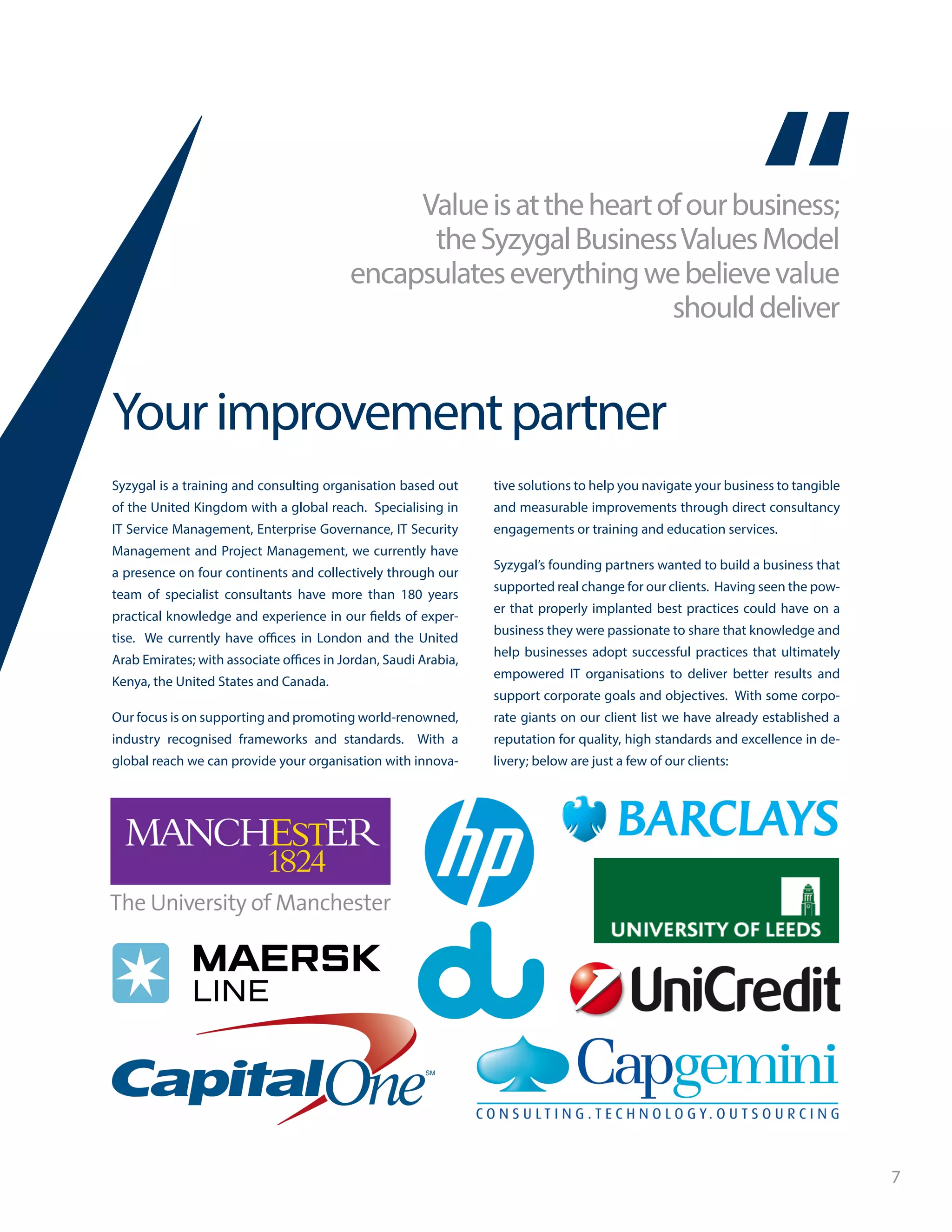 7
Valueisattheheartofourbusiness;
theSyzygalBusinessValuesModel
encapsulateseverythingwebelievevalue
shoulddeliver
Yourimprovementpartner
Syzygal is a training and consulting organisation based out
of the United Kingdom with a global reach. Specialising in
IT Service Management, Enterprise Governance, IT Security
Management and Project Management, we currently have
a presence on four continents and collectively through our
team of specialist consultants have more than 180 years
practical knowledge and experience in our fields of exper-
tise. We currently have offices in London and the United
Arab Emirates; with associate offices in Jordan, Saudi Arabia,
Kenya, the United States and Canada.
Our focus is on supporting and promoting world-renowned,
industry recognised frameworks and standards. With a
global reach we can provide your organisation with innova-
tive solutions to help you navigate your business to tangible
and measurable improvements through direct consultancy
engagements or training and education services.
Syzygal’s founding partners wanted to build a business that
supported real change for our clients. Having seen the pow-
er that properly implanted best practices could have on a
business they were passionate to share that knowledge and
help businesses adopt successful practices that ultimately
empowered IT organisations to deliver better results and
support corporate goals and objectives. With some corpo-
rate giants on our client list we have already established a
reputation for quality, high standards and excellence in de-
livery; below are just a few of our clients:
 