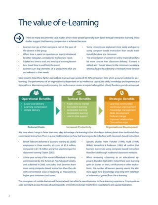 2
•	 Learners can go at their own pace, not at the pace of
the slowest in the group
•	 Often, time is spent on questions or topics introduced
by other delegates, unrelated to the learners needs
•	 It takes less time to start and wind up a learning session
•	 Less travel time to and from the event
•	 Learners can skip elements of a programme that are
not relevant to their needs
•	 Some concepts are explained more easily and quickly
using computer based instruction than would tradi-
tionally be done in a classroom
•	 The presentation of content in online material tends to
be more concise than classroom delivery. Content is
edited and honed down to the minimum necessary,
whereas face to face delivery is inevitably more verbose
Thevalueofe-Learning
Most reports show these factors can add up to an average saving of 35-45% on learners time when a course is delivered as e-
learning. The performance of an organisation is dependent on its intellectual capital; the skills, knowledge and experience of
its workforce. Maintaining and improving this performance creates a major challenge that eStudy Academy portal can support.
•	 British Telecom delivered e-business training to 23,000
employees in three months, at a cost of £5.9 million,
compared to £17.8 million and a five-year time span for
classroom training (Taylor, 2002).
•	 A nine-year survey of the research literature in training,
commissioned by the American Psychological Society,
and published in 2000, concluded that: ‘Learners learn
more using computer-based instruction than they do
with conventional ways of teaching, as measured by
higher post-treatment test scores.’
•	 Specific studies from Fletcher (1999), Kulik (1994),
Willett, Yamashita & Anderson (1983) all confirm that
learners learn more using computer-based instruction
than they do through traditional classroom methods.
•	 When reviewing e-learning as an educational ap-
proach, Brandon Hall (2001) noted there were learning
gains in: scores on tests, certifications or other evalua-
tions; the number of learners passing exams; the abil-
ity to apply new knowledge; and, long-term retention
of information gained from the e-learning.
At a time when change is faster than ever, a key advantage of e-learning is that it has faster delivery times than traditional class-
room-based instruction. There is a practical limitation on how fast learning can be rolled out with classroom-based instruction.
There are many documented case studies which show people generally learn faster through interactive learning. These
studies suggest that learning compression is achieved because:
The emergence of mobile devices and the social web has added a new dimension to the e-learning experience. Employees are
used to instant access; the idea of waiting weeks or months no longer meets their expectations and causes frustration.
 