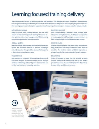 4
Learningfocusedtrainingdelivery
The student portal is focused on delivering the ideal user experience. The delegate can control every aspect of their training,
from progress monitoring to scheduling final exams. In the student portal a delegate will find everything they need to enhance
their learning experience, including the support centre where an expert mentor is just a message away. Key features include:
INTERACTIVE LEARNING
Every course has been carefully designed with the right
amount of interaction to promote learning. Our course de-
sign optimises interest and engagement whilst enhancing
and promoting maximum memory retention.
MODULE QUIZZES
Learning module objectives are reinforced with interactive
quizzes that enable the delegate to test their knowledge
and understanding throughout the course, which supports
a strong focus on development areas.
BUZZ EXERCISES
Buzz exercises are included in all foundational elements and
have been designed to promote concept capture through
simple and effective puzzles and games. Buzz exercises are
an ideal way to enhance knowledge retention.
MENTORED SUPPORT
With eStudy Academy a delegate is never studying alone.
At any time during their course, if a delegate has a question
or needs support on a difficult topic, an expert mentor is on
hand to help and give further explanation and support.
PRACTICE EXAMS
Whether preparing for the final exam, or just testing knowl-
edge, each course contains practice exams within the exam
simulator. The simulator enables candidates to practice ex-
ams and provides full answer rationales for each question.
FINAL EXAMS
When the delegate is ready, they can schedule an exam
through the eStudy Academy portal directly with APMG’s
proctor now service. The exam is taken at their chosen loca-
tino and at the candidates convenience.
The management
module in eStudy
Academy gives
administrators full
control and visibility
over learner activity.
 