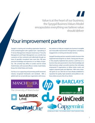 7
Valueisattheheartofourbusiness;
theSyzygalBusinessValuesModel
encapsulateseverythingwebelievevalue
shoulddeliver
Yourimprovementpartner
Syzygal is a training and consulting organisation based out
of the United Kingdom with a global reach. Specialising in
IT Service Management, Enterprise Governance, IT Security
Management and Project Management, we currently have
a presence on four continents and collectively through our
team of specialist consultants have more than 180 years
practical knowledge and experience in our fields of exper-
tise. We currently have offices in London and the United
Arab Emirates; with associate offices in Jordan, Saudi Arabia,
Kenya, the United States and Canada.
Our focus is on supporting and promoting world-renowned,
industry recognised frameworks and standards. With a
global reach we can provide your organisation with innova-
tive solutions to help you navigate your business to tangible
and measurable improvements through direct consultancy
engagements or training and education services.
Syzygal’s founding partners wanted to build a business that
supported real change for our clients. Having seen the pow-
er that properly implanted best practices could have on a
business they were passionate to share that knowledge and
help businesses adopt successful practices that ultimately
empowered IT organisations to deliver better results and
support corporate goals and objectives. With some corpo-
rate giants on our client list we have already established a
reputation for quality, high standards and excellence in de-
livery; below are just a few of our clients:
 