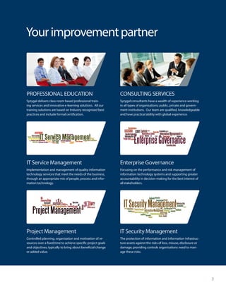 3
Yourimprovementpartner
Syzygal delivers class-room based professional train-
ing services and innovative e-learning solutions. All our
training solutions are based on Industry recognised best
practices and include formal certification.
Implementation and management of quality information
technology services that meet the needs of the business,
through an appropriate mix of people, process and infor-
mation technology.
Controlled planning, organisation and motivation of re-
sources over a fixed time to achieve specific project goals
and objectives; typically to bring about beneficial change
or added value.
Syzygal consultants have a wealth of experience working
in all types of organisations; public, private and govern-
ment institutions. Our team are qualified, knowledgeable
and have practical ability with global experience.
Focusing on the performance and risk management of
information technology systems and supporting greater
accountability in decision-making for the best interest of
all stakeholders.
The protection of information and information infrastruc-
ture assets against the risks of loss, misuse, disclosure or
damage; providing controls organisations need to man-
age these risks.
PROFESSIONAL EDUCATION
IT Service Management
Project Management
CONSULTING SERVICES
Enterprise Governance
IT Security Management
 
