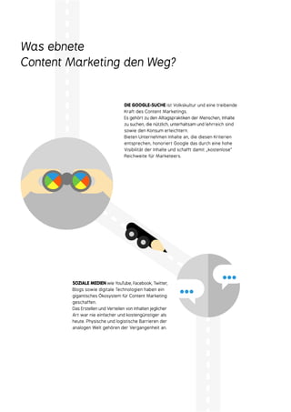 Was ebnete
Content Marketing den Weg?
SOZIALE MEDIEN wie YouTube, Facebook, Twitter,
Blogs sowie digitale Technologien haben ein
gigantisches Ökosystem für Content Marketing
geschaffen.
Das Erstellen und Verteilen von Inhalten jeglicher
Art war nie einfacher und kostengünstiger als
heute. Physische und logistische Barrieren der
analogen Welt gehören der Vergangenheit an.
DIE GOOGLE-SUCHE ist Volkskultur und eine treibende
Kraft des Content Marketings.
Es gehört zu den Alltagspraktiken der Menschen, Inhalte
zu suchen, die nützlich, unterhaltsam und lehrreich sind
sowie den Konsum erleichtern.
Bieten Unternehmen Inhalte an, die diesen Kriterien
entsprechen, honoriert Google das durch eine hohe
Visibilität der Inhalte und schafft damit „kostenlose“
Reichweite für Marketeers.
…
…
 
