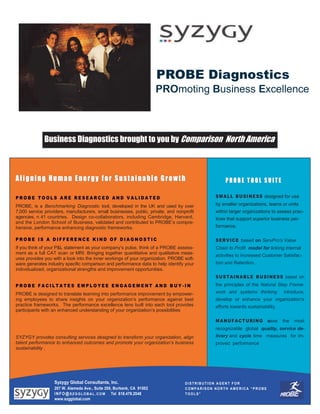 PROBE Diagnostics
                                                                          PROmoting Business Excellence



              Business Diagnostics brought to you by Comparison North America



Aligning Human Energy for Sustainable Growth                                                       PROBE TOOL SUITE

PROBE TOOLS ARE RESEARCED AND VALIDATED                                                       SM A L L B U SIN ESS designed for use

PROBE, is a Benchmarking Diagnostic tool, developed in the UK and used by over                by smaller organizations, teams or units
7,000 service providers, manufacturers, small businesses, public, private, and nonprofit      within larger organizations to assess prac-
agencies, n 41 countries. Design co-collaborators, including Cambridge, Harvard,              tices that support superior business per-
and the London School of Business, validated and contributed to PROBE’s compre-
hensive, performance enhancing diagnostic frameworks.                                         formance.

PROBE IS A DIFFERENCE KIND OF DIAGNOSTIC                                                      SER V IC E based on ServPro’s Value
If you think of your P&L statement as your company’s pulse, think of a PROBE assess-          Chain to Profit model for linking internal
ment as a full CAT scan or MRI. Bringing together quantitative and qualitative meas-
                                                                                              activities to increased Customer Satisfac-
ures provides you with a look into the inner workings of your organization. PROBE soft-
ware generates industry specific comparison and performance data to help identify your        tion and Retention.
individualized, organizational strengths and improvement opportunities.
                                                                                              SU STA I NA B LE B U SI NE SS based on
PROBE FACILTATES EMPLOYEE ENGAGEMENT AND BUY-IN                                               the principles of the Natural Step Frame-
PROBE is designed to translate learning into performance improvement by empower-              work and systems thinking         introduce,
ing employees to share insights on your organization’s performance against best               develop or enhance your organization’s
practice frameworks. The performance excellence lens built into each tool provides            efforts towards sustainability.
participants with an enhanced understanding of your organization’s possibilities

                                                                                              M A N U FA C T UR I N G uses      the   most
                                                                                              recognizable global quality, service de-
SYZYGY provides consulting services designed to transform your organization, align            livery and cycle time measures for im-
talent performance to enhanced outcomes and promote your organization’s business              proved performance
sustainability .




                   Syzygy Global Consultants, Inc.                                 DISTRIBUTION AGENT FOR
                   207 W. Alameda Ave., Suite 205, Burbank, CA 91502               COMPARISON NORTH AMERICA “PROBE
                   I N F O @ S Z G G L O B A L . C O M Tel 818.478.2048            TOOLS”
                   www.szgglobal.com
 