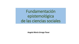 Fundamentación
epistemológica
de las ciencias sociales
Angela María Urrego Tovar
 