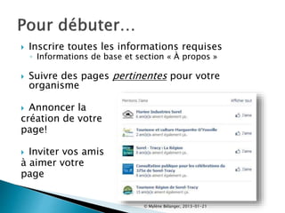  Inscrire toutes les informations requises
◦ Informations de base et section « À propos »
 Suivre des pages pertinentes pour votre
organisme
 Annoncer la
création de votre
page!
 Inviter vos amis
à aimer votre
page
© Mylène Bélanger, 2013-01-21
 