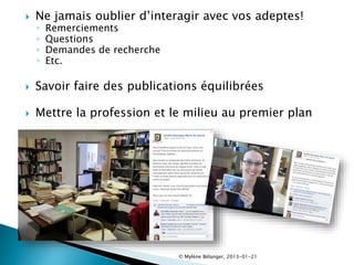  Ne jamais oublier d’interagir avec vos adeptes!
◦ Remerciements
◦ Questions
◦ Demandes de recherche
◦ Etc.
 Savoir faire des publications équilibrées
 Mettre la profession et le milieu au premier plan
© Mylène Bélanger, 2013-01-21
 