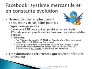  Devient de plus en plus payant
donc, moins de visibilité pour les
pages non-payantes
◦ Seulement 15% de ce qui est publié est vu en réalité!
◦ C’est de plus en plus la même chose avec les autres médias
sociaux!
 Exemples:
 Sur Twitter, il en coûte 10 000$ au Canada afin d’être sponsorisé
pour 24hrs! (25 000$ aux États-Unis)
 Afin de paraître dans les premiers résultats sur Google, il faut
participer à des enchères en temps réel! (À ce sujet, voir les
explications d’Hal Varian, économiste, sur YouTube)
 Transformations récurrentes qui peuvent dérouter
l’utilisateur
© Mylène Bélanger, 2013-01-21
 