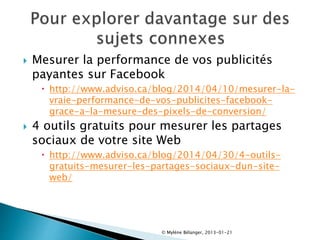  Mesurer la performance de vos publicités
payantes sur Facebook
 http://www.adviso.ca/blog/2014/04/10/mesurer-la-
vraie-performance-de-vos-publicites-facebook-
grace-a-la-mesure-des-pixels-de-conversion/
 4 outils gratuits pour mesurer les partages
sociaux de votre site Web
 http://www.adviso.ca/blog/2014/04/30/4-outils-
gratuits-mesurer-les-partages-sociaux-dun-site-
web/
© Mylène Bélanger, 2013-01-21
 