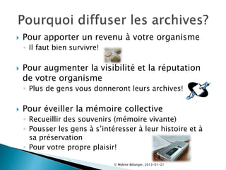  Pour apporter un revenu à votre organisme
◦ Il faut bien survivre!
 Pour augmenter la visibilité et la réputation
de votre organisme
◦ Plus de gens vous donneront leurs archives!
 Pour éveiller la mémoire collective
◦ Recueillir des souvenirs (mémoire vivante)
◦ Pousser les gens à s’intéresser à leur histoire et à
sa préservation
◦ Pour votre propre plaisir!
© Mylène Bélanger, 2013-01-21
 