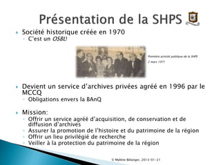  Société historique créée en 1970
◦ C’est un OSBL!
Première activité publique de la SHPS
2 mars 1971
 Devient un service d’archives privées agréé en 1996 par le
MCCQ
◦ Obligations envers la BAnQ
 Mission:
◦ Offrir un service agréé d’acquisition, de conservation et de
diffusion d’archives
◦ Assurer la promotion de l’histoire et du patrimoine de la région
◦ Offrir un lieu privilégié de recherche
◦ Veiller à la protection du patrimoine de la région
© Mylène Bélanger, 2013-01-21
 