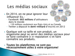  En 2014, on ne peut ignorer leur
influence! Ex.:
◦ Facebook: 665 millions d’utilisateurs
dans le monde
 139 millions seulement aux États-Unis et au Canada
◦ Twitter a dépassé le demi-milliard d’inscrits en 2012
 Quelque soit sa taille et son produit, un
organisme peut se servir des médias sociaux pour
se faire connaître (« e-reputation ») et faire
connaître ses produits.
 Toutes les plateformes ne sont pas
nécessairement utiles à votre organisme!
© Mylène Bélanger, 2013-01-21
 