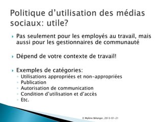  Pas seulement pour les employés au travail, mais
aussi pour les gestionnaires de communauté
 Dépend de votre contexte de travail!
 Exemples de catégories:
◦ Utilisations appropriées et non-appropriées
◦ Publication
◦ Autorisation de communication
◦ Condition d’utilisation et d’accès
◦ Etc.
© Mylène Bélanger, 2013-01-21
 