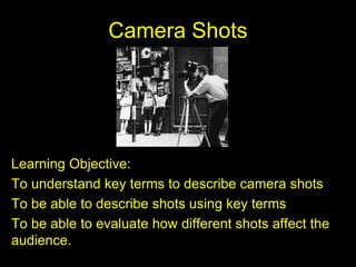 Camera Shots
Learning Objective:
To understand key terms to describe camera shots
To be able to describe shots using key terms
To be able to evaluate how different shots affect the
audience.
 