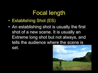 Focal length
• Establishing Shot (ES)
• An establishing shot is usually the first
shot of a new scene. It is usually an
Extreme long shot but not always, and
tells the audience where the scene is
set.
 