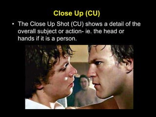 Close Up (CU)
• The Close Up Shot (CU) shows a detail of the
overall subject or action- ie. the head or
hands if it is a person.
 