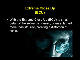 Extreme Close Up
(ECU)
• With the Extreme Close Up (ECU), a small
detail of the subject is framed, often enlarged
more than life size, creating a distortion of
scale.
 