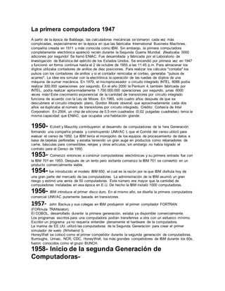 La primera computadora 1947 
A partir de la época de Babbage, las calculadoras mecánicas se tornaron cada vez más 
complicadas, especialmente en la época en que las fabricaba International Business Machines, 
compañía creada en 1911 y más conocida como IBM. Sin embargo, la primera computadora 
completamente electrónica apareció recién durante la Segunda Guerra Mundial. ¡Realizaba 5000 
adiciones por segundo! Se llamó ENIAC. Fue desarrollada y fabricada por el Laboratorio de 
Investigación de Balística del ejército de los Estados Unidos. Se encendió por primera vez en 1947 
y funcionó en forma continua hasta el 2 de octubre de 1955 a las 11:45 p.m. Para almacenar los 
dígitos utilizaba contadores de anillos de diez posiciones. Para realizar los cálculos "contaba" los 
pulsos con los contadores de anillos y si el contador reiniciaba el conteo, generaba "pulsos de 
acarreo". La idea era simular con la electrónica la operación de las ruedas de dígitos de una 
máquina de sumar mecánica. En 1979, el microprocesador o circuito integrado INTEL 8088 podía 
realizar 300.000 operaciones por segundo. En el año 2000 la Pentium 4, también fabricada por 
INTEL, podía realizar aproximadamente 1.700.000.000 operaciones por segundo, ¡unas 6000 
veces más! Este crecimiento exponencial de la cantidad de transistores por circuito integrado 
funciona de acuerdo con la Ley de Moore. En 1965, sólo cuatro años después de que se 
descubriera el circuito integrado plano, Gordon Moore observó que aproximadamente cada dos 
años se duplicaba el número de transistores por circuito integrado. Crédito: Cortesía de Intel 
Corporation. En 2004, un chip de silicona de 0,5 mm cuadrados (0,02 pulgadas cuadradas) tenía la 
misma capacidad que ENIAC, que ocupaba una habitación grande. 
1950- Eckert y Mauchly contribuyeron al desarrollo de computadoras de la 1era Generación 
formando una compañía privada y construyendo UNIVAC I, que el Comité del censo utilizó para 
evaluar el censo de 1950. La IBM tenía el monopolio de los equipos de procesamiento de datos a 
base de tarjetas perforadas y estaba teniendo un gran auge en productos como rebanadores de 
carne, básculas para comestibles, relojes y otros artículos; sin embargo no había logrado el 
contrato para el Censo de 1950. 
1953- Comenzó entonces a construir computadoras electrónicas y su primera entrada fue con 
la IBM 701 en 1953. Después de un lento pero exitante comienzo la IBM 701 se conviertió en un 
producto comercialmente viable. 
1954- fue introducido el modelo IBM 650, el cual es la razón por la que IBM disfruta hoy de 
una gran parte del mercado de las computadoras. La administración de la IBM asumió un gran 
riesgo y estimó una venta de 50 computadoras. Este número era mayor que la cantidad de 
computadoras instaladas en esa época en E.U. De hecho la IBM instaló 1000 computadoras. 
1956- IBM introduce el primer disco duro. En el mismo año, se diseña la primera computadora 
comercial UNIVAC puramente basada en transistores. 
1957- John Backus y sus colegas en IBM produjeron el primer compilador FORTRAN 
(FORmula TRANslator). 
El COBOL, desarrollado durante la primera generación, estaba ya disponible comercialmente. 
Los programas escritos para una computadora podían transferirse a otra con un esfuerzo mínimo. 
Escribir un programa ya no requería entender plenamente el hardware de la computadora. 
La marina de EE.UU. utilizó las computadoras de la Segunda Generación para crear el primer 
simulador de vuelo (Whirlwind I). 
HoneyWell se colocó como el primer competidor durante la segunda generación de computadoras. 
Burroughs, Univac, NCR, CDC, HoneyWell, los más grandes competidores de IBM durante los 60s, 
fueron conocidos como el grupo BUNCH. 
1958- Inicio de la segunda Generación de 
Computadoras- 
 