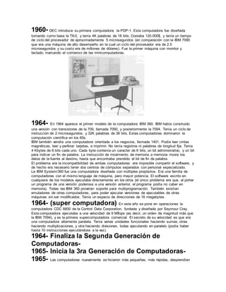 1960- DEC introduce su primera computadora: la PDP-1. Esta computadora fue diseñada 
tomando como base la TX-0, y tenía 4K palabras de 18 bits. Costaba 120.000$, y tenía un tiempo 
de ciclo del procesador de aproximadamente 5 microsegundos (en comparación con la IBM 7090 
que era una máquina de alto desempeño en la cual un ciclo del procesador era de 2.5 
microsegundos y su costo era de millones de dólares). Fue la primer máquina con monitor y 
teclado, marcando el comienzo de las minicomputadoras. 
1964- En 1964 aparece el primer modelo de la computadora IBM 360. IBM había construido 
una versión con transistores de la 709, llamada 7090, y posteriormente la 7094. Tenía un ciclo de 
instrucción de 2 microsegundos, y 32K palabras de 36 bits. Estas computadoras dominaron la 
computación científica en los 60s. 
IBM también vendía una computadora orientada a los negocios, llamada 1401. Podía leer cintas 
magnéticas, leer y perforar tarjetas, e imprimir. No tenía registros ni palabras de longitud fija. Tenía 
4 Kbytes de 8 bits cada uno. Cada byte contenía un caracter de 6 bits, un bit administrativo, y un bit 
para indicar un fin de palabra. La instrucción de movimiento de memoria a memoria movía los 
datos de la fuente al destino, hasta que encontraba prendido el bit de fin de palabra. 
El problema era la incompatibilidad de ambas computadoras: era imposible compartir el software, y 
de hecho era necesario tener dos centros de cómputos separados con personal especializado. 
La IBM System/360 fue una computadora diseñada con múltiples propósitos. Era una familia de 
computadoras con el mismo lenguaje de máquina, pero mayor potencia. El software escrito en 
cualquiera de los modelos ejecutaba directamente en los otros (el único problema era que, al portar 
un programa de una versión poderosa a una versión anterior, el programa podía no caber en 
memoria). Todas las IBM 360 proveían soporte para multiprogramación. También existían 
emuladores de otras computadoras, para poder ejecutar versiones de ejecutables de otras 
máquinas sin ser modificados. Tenía un espacio de direcciones de 16 megabytes. 
1964- (super computadora) En este año se pone en operaciones la 
computadora CDC 6600 de la Control Data Corporation, fundada y diseñada por Seymour Cray. 
Esta computadora ejecutaba a una velocidad de 9 Mflops (es decir, un orden de magnitud más que 
la IBM 7094), y es la primera supercomputadora comercial. El secreto de su velocidad es que era 
una computadora altamente paralela. Tenía varias unidades funcionales haciendo sumas, otras 
haciendo multiplicaciones, y otra haciendo divisiones, todas ejecutando en paralelo (podía haber 
hasta 10 instrucciones ejecutándose a la vez). 
1964- Finaliza la Segunda Generación de 
Computadoras- 
1965- Inicia la 3ra Generación de Computadoras- 
1965- Las computadoras nuevamente se hicieron más pequeñas, más rápidas, desprendían 
 