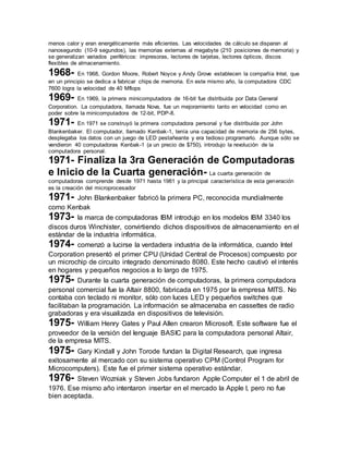 menos calor y eran energéticamente más eficientes. Las velocidades de cálculo se disparan al 
nanosegundo (10-9 segundos), las memorias externas al megabyte (210 posiciones de memoria) y 
se generalizan variados periféricos: impresoras, lectores de tarjetas, lectores ópticos, discos 
flexibles de almacenamiento. 
1968- En 1968, Gordon Moore, Robert Noyce y Andy Grove establecen la compañía Intel, que 
en un principio se dedica a fabricar chips de memoria. En este mismo año, la computadora CDC 
7600 logra la velocidad de 40 Mflops 
1969- En 1969, la primera minicomputadora de 16-bit fue distribuida por Data General 
Corporation. La computadora, llamada Nova, fue un mejoramiento tanto en velocidad como en 
poder sobre la minicomputadora de 12-bit, PDP-8. 
1971- En 1971 se construyó la primera computadora personal y fue distribuida por John 
Blankenbaker. El computador, llamado Kenbak-1, tenía una capacidad de memoria de 256 bytes, 
desplegaba los datos con un juego de LED pestañeante y era tedioso programarlo. Aunque sólo se 
vendieron 40 computadoras Kenbak-1 (a un precio de $750), introdujo la revolución de la 
computadora personal. 
1971- Finaliza la 3ra Generación de Computadoras 
e Inicio de la Cuarta generación- La cuarta generación de 
computadoras comprende desde 1971 hasta 1981 y la principal característica de esta generación 
es la creación del microprocesador 
1971- John Blankenbaker fabricó la primera PC, reconocida mundialmente 
como Kenbak 
1973- la marca de computadoras IBM introdujo en los modelos IBM 3340 los 
discos duros Winchister, convirtiendo dichos dispositivos de almacenamiento en el 
estándar de la industria informática. 
1974- comenzó a lucirse la verdadera industria de la informática, cuando Intel 
Corporation presentó el primer CPU (Unidad Central de Procesos) compuesto por 
un microchip de circuito integrado denominado 8080. Este hecho cautivó el interés 
en hogares y pequeños negocios a lo largo de 1975. 
1975- Durante la cuarta generación de computadoras, la primera computadora 
personal comercial fue la Altair 8800, fabricada en 1975 por la empresa MITS. No 
contaba con teclado ni monitor, sólo con luces LED y pequeños switches que 
facilitaban la programación. La información se almacenaba en cassettes de radio 
grabadoras y era visualizada en dispositivos de televisión. 
1975- William Henry Gates y Paul Allen crearon Microsoft. Este software fue el 
proveedor de la versión del lenguaje BASIC para la computadora personal Altair, 
de la empresa MITS. 
1975- Gary Kindall y John Torode fundan la Digital Research, que ingresa 
exitosamente al mercado con su sistema operativo CPM (Control Program for 
Microcomputers). Este fue el primer sistema operativo estándar. 
1976- Steven Wozniak y Steven Jobs fundaron Apple Computer el 1 de abril de 
1976. Ese mismo año intentaron insertar en el mercado la Apple I, pero no fue 
bien aceptada. 
 