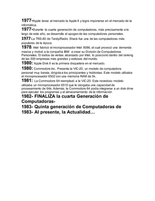 1977-Apple lanza al mercado la Apple II y logra imponerse en el mercado de la 
informática. 
1977-Durante la cuarta generación de computadoras, más precisamente a lo 
largo de este año, se desarrolla el apogeo de las computadoras personales. 
1977:La TRS-80 de Tandy/Radio Shack fue una de las computadoras más 
populares de la época. 
1978: Intel fabricó el microprocesador Intel 8086, el cual provocó una demanda 
masiva y motivó a la compañía IBM a crear su División de Computadoras 
Personales. El éxitos de ventas alcanzado por Intel, lo posicionó dentro del ranking 
de las 500 empresas más grandes y exitosas del mundo. 
1980: Apple Disk II es la primera disquetera en el mercado. 
1980: Commodore Inc. Presenta la VIC-20, un modelo de computadora 
personal muy barata, dirigida a los principiantes y hobbistas. Este modelo utilizaba 
el microprocesador 6502 con una memoria RAM de 5k. 
1981: La Commodore 64 reemplazó a la VIC-20. Este novedoso modelo 
utilizaba un microprocesador 6510 que le otorgaba una capacidad de 
procesamiento de 64k. Además, la Commodore 64 podía integrarse a un disk drive 
para ejecutar los programas y el almacenamiento de la información 
1982- FINALIZA la cuarta Generación de 
Computadoras- 
1983- Quinta generación de Computadoras de 
1983- Al presente, la Actualidad… 
