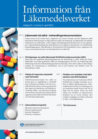 www.lakemedelsverket.se
Information från
LäkemedelsverketÅrgång 24 • supplement • september 2013
www.lakemedelsverket.se
Information från
LäkemedelsverketÅrgång 27 • nummer 2 • april 2016
approvals • authorisation • clinical trials • communication • competence • cosmetics • dialogue • directiv
• efficacy • environment • evaluation • guidelines • harmonisation • health economics • herbals • homeopathics • informati
• inspection laboratory analysis • market surveillance • medicinal products • medical devic
• narcotics • public health • quality • registration • regulations • reliability • risk/benefit • safety • scientific • standardisati
• transparency • vigilance • approvals • authorisation • clinical trials • communication • competence • cosmetics • dialog
• directives • efficacy • environment • evaluation • guidelines • harmonisation • health economics • herbals • homeopathi
• information • inspection • laboratory analysis • market surveillance • medicinal products • medical devices • narcotics
Läkemedel vid adhd – behandlingsrekommendation
Under senare år har antalet barn, ungdomar och vuxna i Sverige som fått diagnosen adhd
ökat liksom förskrivningen av läkemedel mot adhd. Ny forskning, nya läkemedel och utökade
indikationer har tillkommit, varför tidigare behandlingsrekommendationer nu har uppdate-
rats. Läkemedelsbehandling ska individualiseras och utgöra en komponent i ett multimodalt
behandlingsprogram. Metylfenidat är förstahandsval för behandling av barn, ungdomar och
vuxna, men atomoxetin kan vara förstahandsval i utvalda fall.
sid 13
Läkemedelsmonografier
Mysimba (naltrexon/bupropion)
Nucala (mepolizumab)
Saxenda (liraglutid)
Zontivity (vorapaxar)
sid 56 TLV informerarsid 69
sid 11 Förfrågningar om adhd-läkemedel till Giftinformationscentralen (GIC)
Idag finns fem godkända läkemedelssubstanser för behandling av adhd. Sedan det första
läkemedlet mot adhd godkändes 2002 har förfrågningarna till GIC om förgiftning eller
feldosering med denna läkemedelsgrupp ökat kontinuerligt. Den största delen av dessa frågor
handlar om överdosering av metylfenidat, som är den substans som förskrivs mest vid
behandling av adhd.
Fördelar och nackdelar med hjärt-
startare med HLR-feedback
Vissa hjärtstartare har funktionen HLR-
feedback för att hjälpa användare att ut-
föra en effektiv hjärtkompression. Läke-
medelsverket har fått in anmälningar om
att funktionen skulle kunna leda till en
ökad risk för skador. Detta ska dock
ställas mot fördelen att hjärtstartares
feedback om att trycka hårdare eller
snabbare möjliggör ett bättre utförande
av hjärt- och lungräddning
sid 5sid 4 Viktigt att rapportera olycksfall
med vårtmedel
Giftinformationscentralen har under en
period gjort en uppföljning av olycksfall
med vårtmedel, produkter som kan inne-
hålla frätande ämnen som kan ge skador på
hud, ögon och slemhinnor vid felaktig an-
vändning. Hälso- och sjukvård och apotek
som kommer i kontakt med sådana fall ska
rapportera detta både till berörd tillverkare
och till Läkemedelsverket.
 