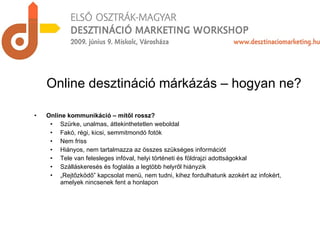 Online kommunikáció – mitől rossz? Szürke, unalmas, áttekinthetetlen weboldal Fakó, régi, kicsi, semmitmondó fotók Nem friss Hiányos, nem tartalmazza az összes szükséges információt Tele van felesleges infóval, helyi történeti és földrajzi adottságokkal Szálláskeresés és foglalás a legtöbb helyről hiányzik „ Rejtőzködő” kapcsolat menü, nem tudni, kihez fordulhatunk azokért az infokért, amelyek nincsenek fent a honlapon Online desztináció márkázás – hogyan ne? 