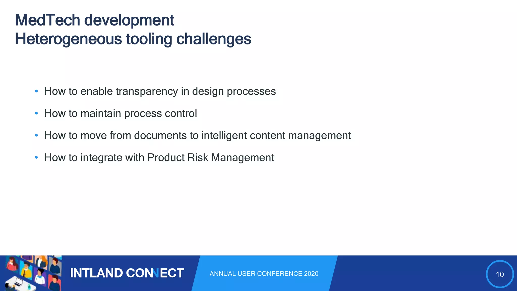 10ANNUAL USER CONFERENCE 2020
MedTech development
Heterogeneous tooling challenges
• How to enable transparency in design processes
• How to maintain process control
• How to move from documents to intelligent content management
• How to integrate with Product Risk Management
 