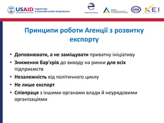 Принципи роботи Агенції з розвитку
експорту
• Доповнювати, а не заміщувати приватну ініціативу
• Зниження бар'єрів до виходу на ринки для всіх
підприємств
• Незалежність від політичного циклу
• Не лише експорт
• Співпраця з іншими органами влади й неурядовими
організаціями
 