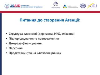 Питання до створення Агенції:
• Структура власності (державна, НУО, змішана)
• Підпорядкування та повноваження
• Джерела фінансування
• Персонал
• Представництва на ключових ринках
 